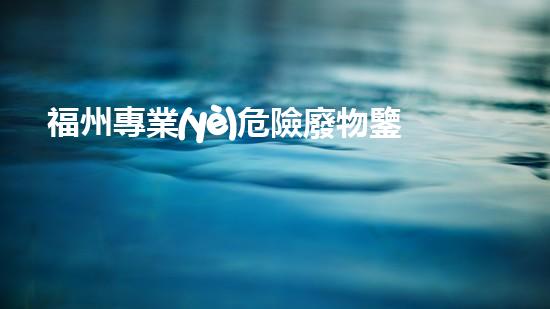 福州專業(yè)危險廢物鑒定機構(gòu)：解密隱匿威脅，守護環(huán)境安全！